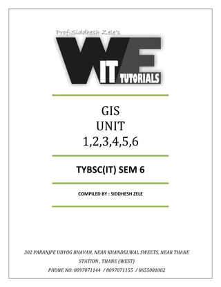 GIS
UNIT
1,2,3,4,5,6
TYBSC(IT) SEM 6
COMPILED BY : SIDDHESH ZELE
302 PARANJPE UDYOG BHAVAN, NEAR KHANDELWAL SWEETS, NEAR THANE
STATION , THANE (WEST)
PHONE NO: 8097071144 / 8097071155 / 8655081002
 