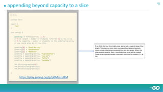 ● appending beyond capacity to a slice
https://play.golang.org/p/jJdMcszsJRM
If we think that our slice might grow, we can set a capacity larger than
length. This gives our slice room to grow without golang having to
create a new underlying array every time our slice grows. When the
slice exceeds capacity, then a new underlying array will be created.
These arrays typically double in size each time they’re created (2, 4, 8,
16).
 