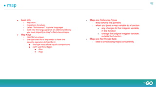 ● map
● basic info
○ key:value
○ maps keys to values
○ called “dictionaries” in some languages
○ built into the language (not an additional library
you must import) so they’re first-class citizens
● Map Keys
○ need to be unique
○ the type used for a key needs to have the
equality operator defined for it
■ the type must allow equals comparisons
■ can’t use these types
● slice
● map
● Maps are Reference Types
○ they behave like pointers
○ when you pass a map variable to a function
■ any changes to that mapped variable
in the function
■ change that original mapped variable
outside the function
● Maps are Not Thread Safe
○ best to avoid using maps concurrently
 