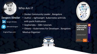 • Docker Community Leader , Bangalore
• Author :- lightweight Kubernetes with k3s
with packt Publication
• Gopherlabs – 500+ tutorials
• Okteto – Kubernetes For Developer , Bangalore
Meetup Organizer
Who Am I?
@BiradarSangam
Sangam Biradar
EngineITops.com
 