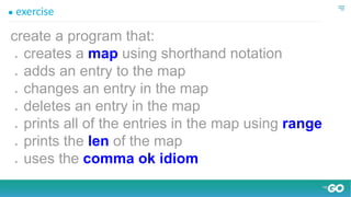 ● exercise
create a program that:
● creates a map using shorthand notation
● adds an entry to the map
● changes an entry in the map
● deletes an entry in the map
● prints all of the entries in the map using range
● prints the len of the map
● uses the comma ok idiom
 