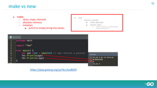 ● new
○ returns a pointer
■ newly allocated
■ zeroed value
● “returns a pointer to a newly allocated
zeroed value of type T”
make vs new
● make
○ slices, maps, channels
○ allocates memory
○ initializes
■ puts 0 or empty string into values
https://play.golang.org/p/rKcc3Lv8bOY
 