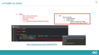 ● make vs new
● make
○ slices, maps, channels
○ allocates memory
○ initializes
■ puts 0 or empty string into values
● new
○ returns a pointer
■ newly allocated
■ zeroed value
● “returns a pointer to a newly
allocated zeroed value of type T”
https://play.golang.org/p/zXpIGWTFP5A
 