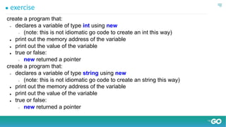 ● exercise
create a program that:
● declares a variable of type int using new
○ (note: this is not idiomatic go code to create an int this way)
● print out the memory address of the variable
● print out the value of the variable
● true or false:
○ new returned a pointer
create a program that:
● declares a variable of type string using new
○ (note: this is not idiomatic go code to create an string this way)
● print out the memory address of the variable
● print out the value of the variable
● true or false:
○ new returned a pointer
 