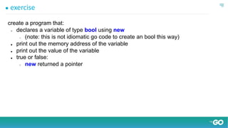 ● exercise
create a program that:
● declares a variable of type bool using new
○ (note: this is not idiomatic go code to create an bool this way)
● print out the memory address of the variable
● print out the value of the variable
● true or false:
○ new returned a pointer
 