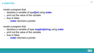 ● exercise
create a program that:
● declares a variable of type[]int using make
● print out the value of the variable
● true or false:
○ make returned a pointer
create a program that:
● declares a variable of type map[int]string using make
● print out the value of the variable
● true or false:
○ make returned a pointer
 