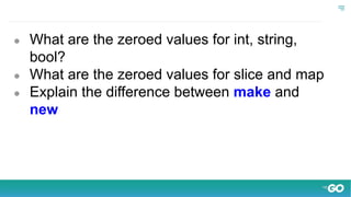 ● What are the zeroed values for int, string,
bool?
● What are the zeroed values for slice and map
● Explain the difference between make and
new
 