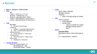 ● Review
● slice vs. slicing vs. index access
● slice
○ list
○ mySlice := []int{1, 3, 5, 7, 9, 11}
○ greeting := make([]string, 3, 5)
○ greeting = append(greeting, "Hello")
○ mySlice = append(mySlice, myOtherSlice...)
○ mySlice = append(mySlice[:2], mySlice[3:]...)
● map
○ key, value
■ key type, element type
○ initializing
■ myMap := map[int]string{<entries>}
■ otras := make(map[string]string)
○ adding new entry
■ otras[“new key”] = “new value”
○ changing entry
■ otras[“new key”] = “newer value”
○ delete entry
■ delete(otras, “new key”)
● comma ok idiom
○ if val, ok := myGreeting[2]; ok {
fmt.Println("val: ", val)
fmt.Println("exists: ", exists)
}
● make
○ slices, maps, channels
○ allocates memory
● initializes
■ puts 0 or empty string into values
● new
○ returns a pointer
■ newly allocated
■ zeroed value
● “returns a pointer to a newly
allocated zeroed value of
type T”
● struct
○ grouped fields
○ type person struct { name string age int
}
○ p1 := person{name: "James"}
 