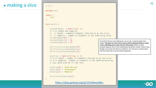 ● making a slice
https://play.golang.org/p/r21LWwwQ9y-
If we think that our slice might grow, we can set a capacity larger than
length. This gives our slice room to grow without golang having to create
a new underlying array every time our slice grows. When the slice
exceeds capacity, then a new underlying array will be created. These arrays
double in size each time they’re created (2, 4, 8, 16) up to a certain point,
and then they scale in some smaller proportion.
 