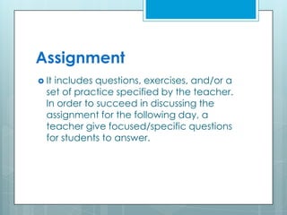 Assignment
 It includes questions, exercises, and/or a
set of practice specified by the teacher.
In order to succeed in discussing the
assignment for the following day, a
teacher give focused/specific questions
for students to answer.
 