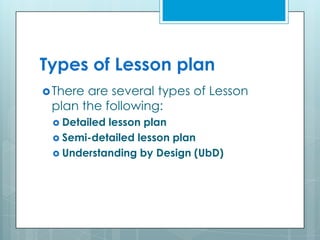 Types of Lesson plan
There are several types of Lesson
plan the following:
 Detailed lesson plan
 Semi-detailed lesson plan
 Understanding by Design (UbD)
 