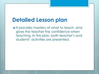 Detailed Lesson plan
 It provides mastery of what to teach, and
gives the teacher the confidence when
teaching. In this plan, both teacher’s and
students’ activities are presented.
 