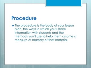 Procedure
 The procedure is the body of your lesson
plan, the ways in which you'll share
information with students and the
methods you'll use to help them assume a
measure of mastery of that material.
 