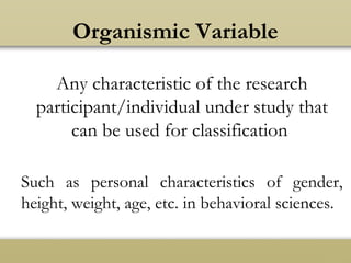 Organismic Variable
Any characteristic of the research
participant/individual under study that
can be used for classification
Such as personal characteristics of gender,
height, weight, age, etc. in behavioral sciences.
 