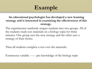 An educational psychologist has developed a new learning
strategy and is interested in examining the effectiveness of this
strategy.
The experimenter randomly assigns students into two groups. All of
the students study text materials on a biology topic for thirty
minutes. One group uses the new strategy and the other uses a
strategy of their choice.
Then all students complete a test over the materials.
Extraneous variable ------ pre-knowledge of the biology topic
Example
 