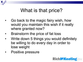 What is that price? Go back to the magic fairy wish, how would you maintain this wish if it really where granted now? Brainstorm the price of fat loss Write down 5 things you would definitely be willing to do every day in order to lose weight Positive pressure 