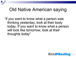 Old Native American saying “ if you want to know what a person was thinking yesterday, look at their body today. If you want to know what a person will look like tomorrow, look at their thoughts today” 