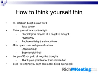 How to think yourself thin re- establish belief in your word Take control Think yourself in a positive light Phyhiological process of a negative thought Flush away Replace with light and substitute Give up excuses and generalizations Stop blaming! Stop complaining! Let go of Envy, guilt, all negative thoughts Thank your gremlins for their contribution Stop Pretending you don't care about being overweight 