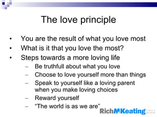 The love principle You are the result of what you love most What is it that you love the most? Steps towards a more loving life Be truthfull about what you love Choose to love yourself more than things Speak to yourself like a loving parent when you make loving choices Reward yourself “ The world is as we are”  