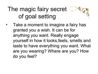 The magic fairy secret of goal setting Take a moment to imagine a fairy has granted you a wish. It can be for anything you want. Really engage yourself in how it looks,feels, smells and taste to have everything you want. What are you wearing? Where are you? How do you feel? 