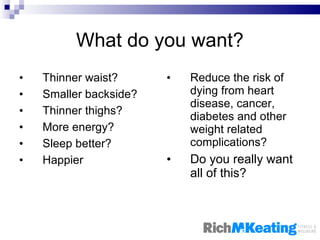 What do you want? Thinner waist? Smaller backside? Thinner thighs? More energy? Sleep better? Happier Reduce the risk of dying from heart disease, cancer, diabetes and other weight related complications? Do you really want all of this? 