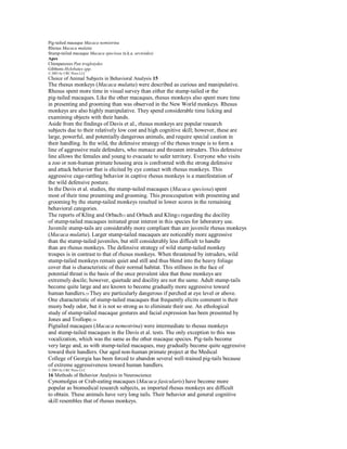 Pig-tailed macaque Macaca nemistrina
Rhesus Macaca mulatta
Stump-tailed macaque Macaca speciosa (a.k.a. arctoides)
Apes
Chimpanzees Pan troglotydes
Gibbons Hylobates spp.
© 2001 by CRC Press LLC
Choice of Animal Subjects in Behavioral Analysis 15
The rhesus monkeys (Macaca mulatta) were described as curious and manipulative.
Rhesus spent more time in visual survey than either the stump-tailed or the
pig-tailed macaques. Like the other macaques, rhesus monkeys also spent more time
in presenting and grooming than was observed in the New World monkeys. Rhesus
monkeys are also highly manipulative. They spend considerable time licking and
examining objects with their hands.
Aside from the findings of Davis et al., rhesus monkeys are popular research
subjects due to their relatively low cost and high cognitive skill; however, these are
large, powerful, and potentially dangerous animals, and require special caution in
their handling. In the wild, the defensive strategy of the rhesus troupe is to form a
line of aggressive male defenders, who menace and threaten intruders. This defensive
line allows the females and young to evacuate to safer territory. Everyone who visits
a zoo or non-human primate housing area is confronted with the strong defensive
and attack behavior that is elicited by eye contact with rhesus monkeys. This
aggressive cage-rattling behavior in captive rhesus monkeys is a manifestation of
the wild defensive posture.
In the Davis et al. studies, the stump-tailed macaques (Macaca speciosa) spent
most of their time presenting and grooming. This preoccupation with presenting and
grooming by the stump-tailed monkeys resulted in lower scores in the remaining
behavioral categories.
The reports of Kling and Orbach 51 and Orbach and Kling52 regarding the docility
of stump-tailed macaques initiated great interest in this species for laboratory use.
Juvenile stump-tails are considerably more compliant than are juvenile rhesus monkeys
(Macaca mulatta). Larger stump-tailed macaques are noticeably more aggressive
than the stump-tailed juveniles, but still considerably less difficult to handle
than are rhesus monkeys. The defensive strategy of wild stump-tailed monkey
troupes is in contrast to that of rhesus monkeys. When threatened by intruders, wild
stump-tailed monkeys remain quiet and still and thus blend into the heavy foliage
cover that is characteristic of their normal habitat. This stillness in the face of
potential threat is the basis of the once prevalent idea that these monkeys are
extremely docile; however, quietude and docility are not the same. Adult stump-tails
become quite large and are known to become gradually more aggressive toward
human handlers.53 They are particularly dangerous if perched at eye level or above.
One characteristic of stump-tailed macaques that frequently elicits comment is their
musty body odor, but it is not so strong as to eliminate their use. An ethological
study of stump-tailed macaque gestures and facial expression has been presented by
Jones and Trollope.54
Pigtailed macaques (Macaca nemestrina) were intermediate to rhesus monkeys
and stump-tailed macaques in the Davis et al. tests. The only exception to this was
vocalization, which was the same as the other macaque species. Pig-tails become
very large and, as with stump-tailed macaques, may gradually become quite aggressive
toward their handlers. Our aged non-human primate project at the Medical
College of Georgia has been forced to abandon several well-trained pig-tails because
of extreme aggressiveness toward human handlers.
© 2001 by CRC Press LLC
16 Methods of Behavior Analysis in Neuroscience
Cynomolgus or Crab-eating macaques (Macaca fasicularis) have become more
popular as biomedical research subjects, as imported rhesus monkeys are difficult
to obtain. These animals have very long tails. Their behavior and general cognitive
skill resembles that of rhesus monkeys.
 