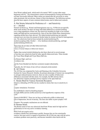 from Wistar outbred stock, which tend to be named ‘WIS’ or some other name
beginning with W.” The nomenclature system recommended by Festing and Staats has
not been universally followed. Many strains are named after the university or some
other prominent, but not obvious, feature of their development. The following sections
describe basic aspects of some common inbred strains used in behavioral research.
16

A. Rat Strains Selected for Preference of — and Sensitivity
to — Alcohol
Normal out-bred (e.g., Wistar) and heterogeneous rats (e.g., N/Nih) do not typically
drink much alcohol, but there are large individual differences in alcohol drinking
over a large population of these rats. By selectively breeding for high or low alcohol
intake and high and low neurosensitivity, lines of rats that exhibit these characteristics
regarding alcohol have been derived. The inbred alcohol-preferring rats typically
consume up to ten times the amount of alcohol taken by normal out-bred or heterogeneous
rats. The selectively bred rat lines include the alcohol-preferring (P),
alcohol-accepting (Alko Alcohol — AA), Sardinian alcohol-preferring, and high
alcohol drinking (HAD) rats.
17
These lines do not share all other behavioral traits.
© 2001 by CRC Press LLC
Choice of Animal Subjects in Behavioral Analysis
9
Higher than normal alcohol drinking has also been observed in several groups
of rats that were selectively bred for other specific behavioral traits. These include
the Tryon Maze-Bright and Tryon Maze-Dull rats,
18
the Roman High- and Low-
Avoidance rats,
19
and the Fawn-Hooded rats that have serotonin receptor abnormality.
20,21
Typically, the ACI strain of rats will not voluntarily drink alcohol.
B. ACI Strain
The ACI line was originated by Curtis and Dunning at the Columbia University
Institute for Cancer Research. Initially, the primary phenotype of interest was susceptibility
to estrogen-induced tumors; however, there are also a number of behavioral
differences associated with this strain. For example, the Brh sub-line shows
low defecation response and high activity response in the open field test.
C. Strains Bred for Various Serotonin Receptors
Selective inbreeding of N/Nih rats has resulted in strains that vary in sensitivity to
5-HT
1A
receptor stimulation. Overstreet
21
has established a selective breeding program
for high (HDS) and low (LDS) sensitivity to the hypothermic response of the
5-HT
1A
agonist 8-OH-DPAT. These two rat lines are believed to differ in behavioral
tests of depression, but not of anxiety. The lines also differ in post-synaptic 5-HT
1A
receptors. Pre-synaptic mechanisms are not affected.
D. Roman Strain
The Roman strain of rats was selectively bred from Wistar stock for high and low
performance in two-way active avoidance learning.
22
RHA/Verh rats acquire active
avoidance (shuttle box) performance quickly, because they are less emotionally
reactive, but more active in regard to locomotion. RLA/Verh rats cope with the active
avoidance problem more passively, and become immobile when faced with the
 