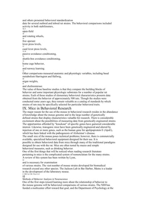 and others presented behavioral standardization
data for several outbred and inbred rat strains. The behavioral comparisons included
activity in both stabilimeters,
30,31
open-field
38
and rotating wheels,
39
free operant
lever press levels,
37
cued lever press levels,
32,36
passive avoidance conditioning,
33
shuttle-box avoidance conditioning,
35
home cage behavior,
31
and runway learning.
34
Other comparisons measured anatomic and physiologic variables, including basal
metabolism Harrington and Hellwig,
40
organ weights,
41
and cholinesterase.
The value of these baseline studies is that they compare the building blocks of
behavior and some important physiologic substrates for a number of popular rat
strains. Each of these studies of elementary behavioral characteristics presents data
obtained from the behavior of approximately 500 rats. Though the studies were
conducted some years ago, they remain valuable as a catalog of standards by which
strains of rats may be specifically selected for particular behavioral traits.
IX. Mice in Behavioral Research
The major reason for the use of the mouse in behavioral research resides in the abundance
of knowledge about the mouse genome and in the large number of genetically
defined strains that display characteristics valuable for research. There is considerable
excitement about the possibilities of measuring data from genetically engineered strains.
The opportunities afforded by “knockout” of specific genes have garnered considerable
interest. Likewise, transgenic mice have been genetically engineered and altered by
injection of one or more genes, such as the human gene for apolipoprotein E (ApoE),
which has been linked with the pathogenesis of Alzheimer’s disease.
The small size of the mouse poses technical problems; however, there is commercially
available, specialized behavioral equipment designed for their use. It is
possible to obtain behavioral data from mice through many of the traditional paradigms
designed for use with the rat. Mice are often tested by mazes and simple
behavioral measures, such as drinking behavior.
One of the first things that will be noticed when reading research literature
pertaining to mice is the complicated system of nomenclature for the many strains.
A review of this system has been written by Lyon,
42
and is necessary for examination
of various strains. The vast number of mouse strains developed for biomedical
research exceed any other species. The Jackson Lab in Bar Harbor, Maine is a leader
in the development of the laboratory mouse.
© 2001 by CRC Press LLC
12
Methods of Behavior Analysis in Neuroscience
One of the first steps toward learning more about the relationship of behavior to
the mouse genome will be behavioral comparisons of various strains. The NIH has
funded a multicenter effort toward that goal, and the Department of Psychology at the
 