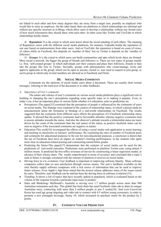 Review On Comment Volume Prediction
DOI: 10.9790/0661-180203134138 www.iosrjournals.org 136 | Page
are linked to each other and how many degrees they are away from a target user, possibly an employer who
would like to meet an employee. On the other hand, there are platforms in which relationships are informal and
without any specific structure as in Blogs, which allow users to develop a relationship, without any formal rules
of how much information they should share with each other. In other cases like Twitter and YouTube in which
relationships hardly matter.
4) Reputation: It is the extent to which users know about the social standing of each others. The meaning
of Reputation varies with the different social media platforms, for instance, LinkedIn builds the reputation of
one user based on endorsements from other users. And on YouTube, the reputation is based on count of views,
of videos while on Facebook, this depends on „number of likes‟ but on Twitter it depends on the „number of
followers‟.
5) Groups: It is the extent to which users can build communities and upto which levels these are formed.
More social a network, the bigger the group of friends and followers is. There are two types of groups mainly
i.e. first, „self-created groups‟ in which individuals sort their contacts and place their followers, friends or fans
into the groups like lists in Twitter. Secondly, groups with administrators who create/manage, invite and
approve applicants in the group, which can be open to anyone, closed i.e. user need to request to join group, or
secret group in which only invited members are allowed as in Facebook and Flickr.
III. SOCIAL MEDIA COMMENTS
Comments are the opinions of social media users about a document. These are usually short textual
messages referring to the main text of the document or to other feedbacks.
A. Importance of User’s comments
The nature and valence of user‟s comments on various social media platforms plays a significant role in
building or changing the one‟s perceptions regarding some specific topic or to making it popular. Even, in
today‟s era, it has an important place in various fields whether it is education, sales or predictions etc.
 Perceptions--The paper[15] examined that the perception of people is influenced by the comments of users
on social media. The findings were explored in the context of relationship status, in which a person made an
announcement about the formation or breakup of a real-world relationships on Facebook. The results
suggested that the comments from different users affects the perceptions of a Facebook relationship status
update. It showed that the positive comments lead to favourable attitudes whereas negative comments lead
to poorer attitudes towards the status. And also the observer‟s attitude towards a relationship status are more
driven by the count of the comments than the real nature of the status, as positive facebook status can be
seen as negative if the associated comments are negative in nature.
 Education-This work[16] investigated the effects of using a social media web application to assist learning
and teaching in classrooms on learners‟ performance. By examining the ratio of number of Facebook posts
and comments for educational purposes to the one for non-educational purposes, a conclusion is drawn that
the use of Facebook does have an impact on student‟s learning performances, as the students who spent
more time on education-related posting and commenting earned better grades.
 Predicting the future-This paper[17] demonstrate that the contents of social media can be used for the
predictions of real-world outcomes. Predictions were performed on platform Twitter.com, using almost 3
million tweets. It predicted the box-office revenues of movies by constructing a linear regression model, in
advance of their release dates. The results outperformed in terms of accuracy and concluded that a topic‟s
rank in future is strongly correlated with the amount of attention it receives on social media.
 Driving force in s/w evolution- User feedback is important in improving software Quality. Many software
companies collect data on user satisfaction through various means. The user‟s feedback available on the
sites thereby supply software companies with a rich source of information that can be used to improve
future releases. Even Apple‟s App Store stated that the newest release addresses many of the issues raised
by users. Therefore, user feedback can be and has been the driving force in software evolution [13].
 Trending- It shows a list of topics that have recently spiked in popularity which is evaluated based on the
volume of the response towards a particular topic/issue or product.
 Sales and Marketing- McDonald‟s Australia is serving over 1.7 million people across more than 940
Australian restaurants each day. This global fast food chain has used Facebook video ads to share its unique
Australian story, connecting with more than 5 million people in just 5 weeks[18]. And even Coca-Cola
Korea has used age group targeting and video ads to connect with 4.5 million young consumers, in order to
promote a new pineapple beverage, Sunny 10, which increased its purchase intent for the product by 2
points.
IV. COMMENT VOLUME PREDICTION
 