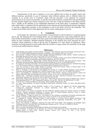 Review On Comment Volume Prediction
DOI: 10.9790/0661-180203134138 www.iosrjournals.org 138 | Page
Summarization of the user‟s comments is even more difficult task as these are usually mixed with
different opinions, specifically in case of restaurants where different opinions refer to different dishes but
evaluated as an overall score of restaurants. Paper [10] has presented a new approach for comment
summarization in the context of restaurants. It used the real-world comments, crawled from Yelp and Dianping,
the most popular English and Chinese restaurant review web sites. Using the attributes of the dishes and the
user‟s remarks on the attributes as two independent dimensions in the latent space, it constructed a bilateral
topic model which is combined with the opinionated word extraction and clustering-based selection algorithms,
it provides a high-quality summary on the restaurants as well as the dishes served by the restaurants. This
concept can be further used for wider applications like for various selling goods or services.
V. Conclusion
In this paper, the importance of social media is discussed and it is shown that how it is getting popular
day by day. By analyzing the seven building blocks, one can understand how social media platforms vary in
terms of their functionalities, in order to develop a good social media strategy by balancing the various building
blocks for their community. Different proposed techniques in the literature have been discussed for user‟s
comment volume prediction in order to get the idea of popularity of a topic before its publication. Many
researches are being proposed in social media field, but yet there is a huge content left untouched. So the stage
is set for social media research to flourish.
References
[1]. Singh Kamaljot, Kaur Ranjeet and Kumar Dinesh, “Comment Volume Prediction using Neural Networks and Decision Trees”,
2015 17th UKSIM-AMSS International Conference on Modelling and Simulation, IEEE, pp. 15-20, 2015.
[2]. Buza Krisztian, “Feedback Prediction for Blogs”, Springer International Publishing on Data Analysis, Machine Learning and
Knowledge Discovery,2014, pp. 145-152. doi:10.1007/978-3-319-01595-8 16.
[3]. M.Tsagkias, W. Weerkamp, M. de Rijke, “Predicting the Volume of Comments on Online News Stories”,CIKM‟09 Proceedings of
the 18th ACM conference on Information and knowledge management , pp.1765-1768, 2009.
[4]. Jamali, S. and Rangwala, H., “Digging Digg: Comment Mining, Popularity Prediction, and Social Network Analysis”, Web
Information Systems and Mining, IEEE International Conference,2009, pp. 32-38. doi: 10.1109/WISM.2009.15.
[5]. M. Tsagkias, W. Weerkamp, M. de Rijke, “News Comments: Exploring, Modeling, and Online Prediction", ECIR'2010 Proceedings
of the 32nd European conference on Advances in Information Retrieval, Springer, pp.191-203,2010.
[6]. Yano, Tae, and Noah A. Smith. “What's Worthy of Comment? Content and Comment Volume in Political Blogs” In 4th
International AAAI Conference on Weblogs and Social Media, 2010.
[7]. Balali, A. and Rajabi, A. and Ghassemi, S. and Asadpour, M. and Faili, H., “Content diffusion prediction in social networks”,
Information and Knowledge Technology (IKT), 5th IEEE Conference,2013, pp. 467-471. doi: 10.1109/IKT.2013.6620114.
[8]. Negi, S. and Chaudhury, S., “Predicting User-to-content Links in Flickr Groups”, Advances in Social Networks Analysis and
Mining (ASONAM), IEEE/ACM International Conference, 2012 pp. 124-131. doi: 10.1109/ASONAM.2012.31.
[9]. Rahman, M.M. , “Intellectual knowledge extraction from online social data”, Informatics, Electronics Vision (ICIEV), IEEE
International Conference, 2012, pp. 205-210. doi:10.1109/ICIEV.2012.6317392
[10]. [Rong Zhang, Zhenjie Zhang, Xiaofeng He, Aoying Zhou, “Dish Comment Summarization Based on Bilateral Topic Analysis”
Data Engineering (ICDE), 31st
IEEE International Conference, 2015, pp. 483 – 494. doi: 10.1109/ICDE.2015.7113308
[11]. S. M. Tan, P.N, V. Kumar, Introduction to data mining, Pearson Addison Wesley Boston, 2006.
[12]. Z.C. Khan , Thulani Mashiane, “An analysis of Facebook's Graph Search”, Information Security for South Africa(ISSA), IEEE,
pp.1-8, 2014.
[13]. Laura V. Galvis Carreno, Kristina Winbladh “Analysis of User Comments: An Approach for Software Requirements
Evolution”,35th
International Conference on software Engineering ,USA, IEEE, 2013, pp. 582-591. doi:
10.1109/ICSE.2013.6606604.
[14]. Yu-Hsiu, Hsueh-Yi Lai “Effects of Facebook Like and Conflicting Aggregate Rating and Customer Comment on Purchase
Intentions”, Springer International Publishing in Universal Access in Human-Computer Interaction. Access to Today's
Technologies, 2015,pp.193-200.doi: 10.1007/978-3-319-20678-3_19.
[15]. Paul W. Ballantine , Yongjia Lin, Ekant Veer, “The influence of user comments on perceptions of Facebook relationship status
updates”, Computers in Human Behavior, Elsevier 2015, Volume- 49, pp.50–55. doi:10.1016/j.chb.2015.02.055
[16]. N. Leelathakul, K. Chaipah, “Quantitative Effects of using Facebook as a Learning Tool on Students‟ Performance” 10th
International Joint Conference on Computer Science and Software Engineering (JCSSE),IEEE 2013, pp.87 – 92.
doi: 10.1109/JCSSE.2013.6567325.
[17]. Sitaram Asur, Bernardo A. Huberman, “Predicting the Future With Social Media” Web Intelligence and Intelligent Agent
Technology (WI-IAT), 2010 IEEE/WIC/ACM International Conference, pp. 492 – 499. doi: 10.1109/WI-IAT.2010.63
[18]. https://www.facebook.com/business/success
[19]. http://www.statista.com/statistics/264810/number-of-monthly-active-facebook-users-worldwide/
[20]. Jan H. Kietzmann , K.Hermkens, Ian P. McCarthy, B. S. Silvestre, “Social media? Get serious! Understanding the functional
building blocks of social media” Business Horizons, Elsevier 2011, Volume- 54, Issue 3, pp. 241-251.
doi:10.1016/j.bushor.2011.01.005
 