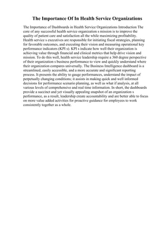 The Importance Of In Health Service Organizations
The Importance of Dashboards in Health Service Organizations Introduction The
core of any successful health service organization s mission is to improve the
quality of patient care and satisfaction all the while maximizing profitability.
Health service s executives are responsible for initiating fiscal strategies, planning
for favorable outcomes, and executing their vision and measuring operational key
performance indicators (KPI s). KPI s indicate how well their organization is
achieving value through financial and clinical metrics that help drive vision and
mission. To do this well, health service leadership require a 360 degree perspective
of their organization s business performance to view and quickly understand where
their organization compares universally. The Business Intelligence dashboard is a
streamlined, easily accessible, and a more accurate and significant reporting
process. It presents the ability to gauge performances, understand the impact of
perpetually changing conditions; it assists in making quick and well informed
decisions for performance scenario planning, as well as what if analysis, at all
various levels of comprehensive and real time information. In short, the dashboards
provide a succinct and yet visually appealing snapshot of an organization s
performance, as a result, leadership create accountability and are better able to focus
on more value added activities for proactive guidance for employees to work
consistently together as a whole.
 