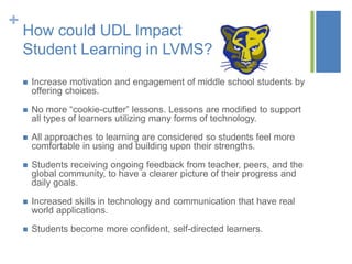 +
    How could UDL Impact
    Student Learning in LVMS?
       Increase motivation and engagement of middle school students by
        offering choices.

       No more “cookie-cutter” lessons. Lessons are modified to support
        all types of learners utilizing many forms of technology.

       All approaches to learning are considered so students feel more
        comfortable in using and building upon their strengths.

       Students receiving ongoing feedback from teacher, peers, and the
        global community, to have a clearer picture of their progress and
        daily goals.

       Increased skills in technology and communication that have real
        world applications.

       Students become more confident, self-directed learners.
 