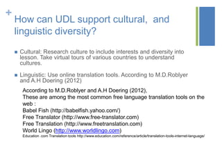 +
    How can UDL support cultural, and
    linguistic diversity?
       Cultural: Research culture to include interests and diversity into
        lesson. Take virtual tours of various countries to understand
        cultures.

       Linguistic: Use online translation tools. According to M.D.Roblyer
        and A.H Doering (2012)
         According to M.D.Roblyer and A.H Doering (2012),
         These are among the most common free language translation tools on the
         web :
         Babel Fish (http://babelfish.yahoo.com/)
         Free Translator (http://www.free-translator.com)
         Free Translation (http://www.freetranslation.com)
         World Lingo (http://www.worldlingo.com)
         Education .com Translation tools http://www.education.com/reference/article/translation-tools-internet-language/
 