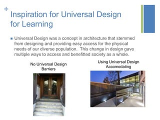 +
    Inspiration for Universal Design
    for Learning
       Universal Design was a concept in architecture that stemmed
        from designing and providing easy access for the physical
        needs of our diverse population. This change in design gave
        multiple ways to access and benefitted society as a whole.
                                                Using Universal Design
               No Universal Design
                                                    Accomodating
                    Barriers
 