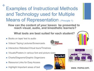 +
    Examples of Instructional Methods
    and Technology used for Multiple
    Means of Representation ( Principle 1)
        How can the content of your lesson be presented to
           reach visual, audio, and kinesthetic learners?
             What tools are best suited for each student?
       Books on tape/ text to audio

       Videos/ Taping Lectures/Screencasts

       Interactive Websites/Virtual tours/Timelines

       Visuals/Posters in various font and picture sizes

       Charts/Diagrams/Graphic Organizers

       Resource Links for Easy Access

       Highlight Important areas of text                   www. moma.com.
 