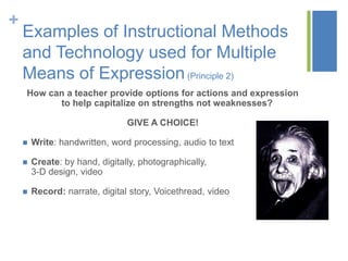 +
    Examples of Instructional Methods
    and Technology used for Multiple
    Means of Expression (Principle 2)
    How can a teacher provide options for actions and expression
          to help capitalize on strengths not weaknesses?

                                GIVE A CHOICE!

       Write: handwritten, word processing, audio to text

       Create: by hand, digitally, photographically,
        3-D design, video

       Record: narrate, digital story, Voicethread, video
 