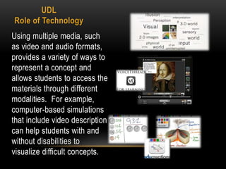 UDL
Role of Technology
Using multiple media, such
as video and audio formats,
provides a variety of ways to
represent a concept and
allows students to access the
materials through different
modalities. For example,
computer-based simulations
that include video description
can help students with and
without disabilities to
visualize difficult concepts.
 