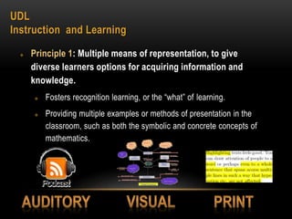 UDL
Instruction and Learning
 Principle 1: Multiple means of representation, to give
diverse learners options for acquiring information and
knowledge.
 Fosters recognition learning, or the “what” of learning.
 Providing multiple examples or methods of presentation in the
classroom, such as both the symbolic and concrete concepts of
mathematics.
 