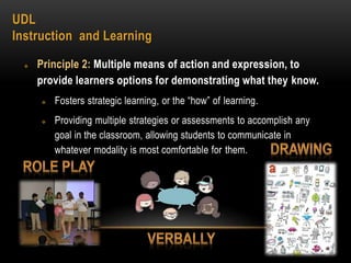 UDL
Instruction and Learning
 Principle 2: Multiple means of action and expression, to
provide learners options for demonstrating what they know.
 Fosters strategic learning, or the “how” of learning.
 Providing multiple strategies or assessments to accomplish any
goal in the classroom, allowing students to communicate in
whatever modality is most comfortable for them.
 