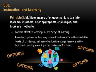 UDL
Instruction and Learning
 Principle 3: Multiple means of engagement, to tap into
learners' interests, offer appropriate challenges, and
increase motivation
 Fosters affective learning, or the “why” of learning
 Providing options for learning content and rewards with adjustable
levels of challenge, using motivation to engage learners in the
topic and creating meaningful experiences for them.
 