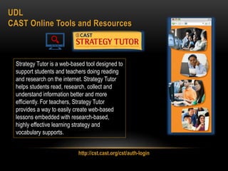 UDL
CAST Online Tools and Resources
Strategy Tutor is a web-based tool designed to
support students and teachers doing reading
and research on the internet. Strategy Tutor
helps students read, research, collect and
understand information better and more
efficiently. For teachers, Strategy Tutor
provides a way to easily create web-based
lessons embedded with research-based,
highly effective learning strategy and
vocabulary supports.
http://cst.cast.org/cst/auth-login
 