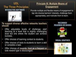 To support diverse affective networks teachers
should:
• Offer adjustable levels of challenge; start
teaching at a level that is slightly challenging
level but one where the student can achieve
success.
• Offer choices of learning context to students.
• Offer choices of tools to students to learn a skill
or complete a task.
• Offer choices of rewards; food as a frequent or
sole reward type is discouraged.
UDL
The Three Principles
Principle III: Multiple Means of
Engagement
Provide multiple and flexible means of engagement to
tap into diverse learners' interests, challenge them
appropriately, and motivate them to learn.
 