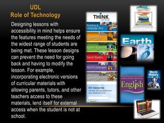 UDL
Role of Technology
Designing lessons with
accessibility in mind helps ensure
the features meeting the needs of
the widest range of students are
being met. These lesson designs
can prevent the need for going
back and having to modify the
lesson. For example,
incorporating electronic versions
of curricular materials with
allowing parents, tutors, and other
teachers access to these
materials, lend itself for external
access when the student is not at
school.
 