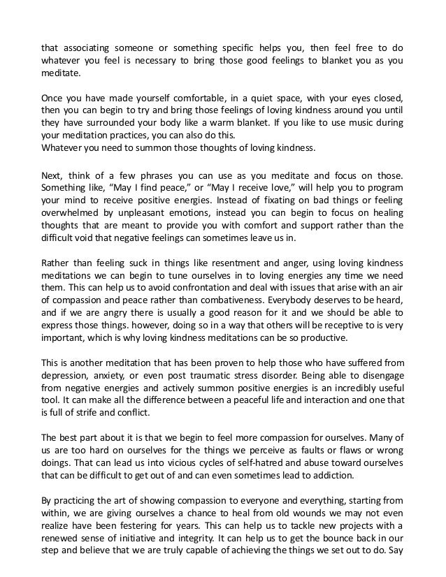 that associating someone or something specific helps you, then feel free to do
whatever you feel is necessary to bring those good feelings to blanket you as you
meditate.
Once you have made yourself comfortable, in a quiet space, with your eyes closed,
then you can begin to try and bring those feelings of loving kindness around you until
they have surrounded your body like a warm blanket. If you like to use music during
your meditation practices, you can also do this.
Whatever you need to summon those thoughts of loving kindness.
Next, think of a few phrases you can use as you meditate and focus on those.
Something like, “May I find peace,” or “May I receive love,” will help you to program
your mind to receive positive energies. Instead of fixating on bad things or feeling
overwhelmed by unpleasant emotions, instead you can begin to focus on healing
thoughts that are meant to provide you with comfort and support rather than the
difficult void that negative feelings can sometimes leave us in.
Rather than feeling suck in things like resentment and anger, using loving kindness
meditations we can begin to tune ourselves in to loving energies any time we need
them. This can help us to avoid confrontation and deal with issues that arise with an air
of compassion and peace rather than combativeness. Everybody deserves to be heard,
and if we are angry there is usually a good reason for it and we should be able to
express those things. however, doing so in a way that others will be receptive to is very
important, which is why loving kindness meditations can be so productive.
This is another meditation that has been proven to help those who have suffered from
depression, anxiety, or even post traumatic stress disorder. Being able to disengage
from negative energies and actively summon positive energies is an incredibly useful
tool. It can make all the difference between a peaceful life and interaction and one that
is full of strife and conflict.
The best part about it is that we begin to feel more compassion for ourselves. Many of
us are too hard on ourselves for the things we perceive as faults or flaws or wrong
doings. That can lead us into vicious cycles of self-hatred and abuse toward ourselves
that can be difficult to get out of and can even sometimes lead to addiction.
By practicing the art of showing compassion to everyone and everything, starting from
within, we are giving ourselves a chance to heal from old wounds we may not even
realize have been festering for years. This can help us to tackle new projects with a
renewed sense of initiative and integrity. It can help us to get the bounce back in our
step and believe that we are truly capable of achieving the things we set out to do. Say
 