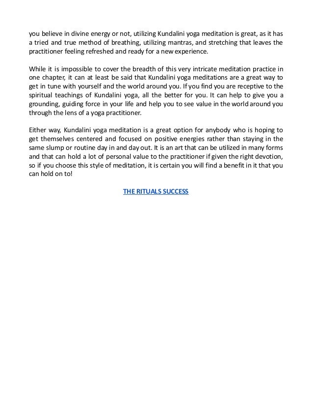 you believe in divine energy or not, utilizing Kundalini yoga meditation is great, as it has
a tried and true method of breathing, utilizing mantras, and stretching that leaves the
practitioner feeling refreshed and ready for a new experience.
While it is impossible to cover the breadth of this very intricate meditation practice in
one chapter, it can at least be said that Kundalini yoga meditations are a great way to
get in tune with yourself and the world around you. If you find you are receptive to the
spiritual teachings of Kundalini yoga, all the better for you. It can help to give you a
grounding, guiding force in your life and help you to see value in the world around you
through the lens of a yoga practitioner.
Either way, Kundalini yoga meditation is a great option for anybody who is hoping to
get themselves centered and focused on positive energies rather than staying in the
same slump or routine day in and day out. It is an art that can be utilized in many forms
and that can hold a lot of personal value to the practitioner if given the right devotion,
so if you choose this style of meditation, it is certain you will find a benefit in it that you
can hold on to!
THE RITUALS SUCCESS
 