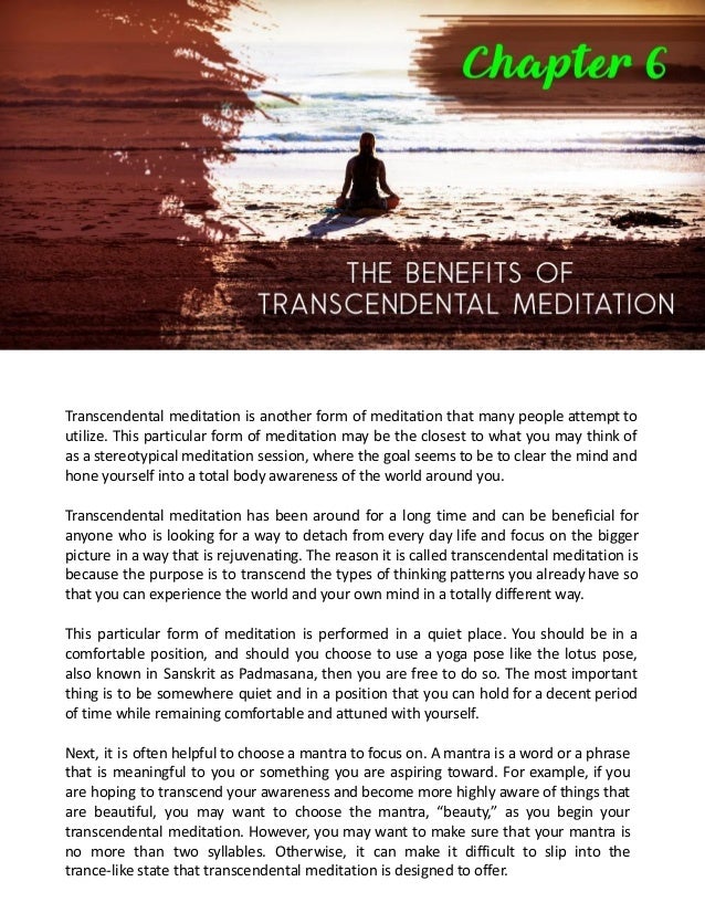 Transcendental meditation is another form of meditation that many people attempt to
utilize. This particular form of meditation may be the closest to what you may think of
as a stereotypical meditation session, where the goal seems to be to clear the mind and
hone yourself into a total body awareness of the world around you.
Transcendental meditation has been around for a long time and can be beneficial for
anyone who is looking for a way to detach from every day life and focus on the bigger
picture in a way that is rejuvenating. The reason it is called transcendental meditation is
because the purpose is to transcend the types of thinking patterns you already have so
that you can experience the world and your own mind in a totally different way.
This particular form of meditation is performed in a quiet place. You should be in a
comfortable position, and should you choose to use a yoga pose like the lotus pose,
also known in Sanskrit as Padmasana, then you are free to do so. The most important
thing is to be somewhere quiet and in a position that you can hold for a decent period
of time while remaining comfortable and attuned with yourself.
Next, it is often helpful to choose a mantra to focus on. A mantra is a word or a phrase
that is meaningful to you or something you are aspiring toward. For example, if you
are hoping to transcend your awareness and become more highly aware of things that
are beautiful, you may want to choose the mantra, “beauty,” as you begin your
transcendental meditation. However, you may want to make sure that your mantra is
no more than two syllables. Otherwise, it can make it difficult to slip into the
trance-like state that transcendental meditation is designed to offer.
 