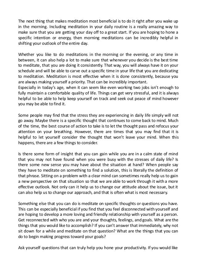 The next thing that makes meditation most beneficial is to do it right after you wake up
in the morning. Including meditation in your daily routine is a really amazing way to
make sure that you are getting your day off to a great start. If you are hoping to hone a
specific intention or energy, then morning meditations can be incredibly helpful in
shifting your outlook of the entire day.
Whether you like to do meditations in the morning or the evening, or any time in
between, it can also help a lot to make sure that whenever you decide is the best time
to meditate, that you are doing it consistently. That way, you will always have it on your
schedule and will be able to carve out a specific time in your life that you are dedicating
to meditation. Meditation is most effective when it is done consistently, because you
are always making yourself a priority. That can be incredibly important.
Especially in today’s age, when it can seem like even working two jobs isn’t enough to
fully maintain a comfortable quality of life. Things can get very stressful, and it is always
helpful to be able to help keep yourself on track and seek out peace of mind however
you may be able to find it.
Some people may find that the stress they are experiencing in daily life simply will not
go away. Maybe there is a specific thought that continues to come back to mind. Much
of the time, the best course of action to take is to let the thought pass and refocus your
attention on your breathing. However, there are times that you may find that it is
helpful to let yourself consider the thought that won’t leave your mind. When this
happens, there are a few things to consider.
Is there some form of insight that you can gain while you are in a calm state of mind
that you may not have found when you were busy with the stresses of daily life? Is
there some new sense you may have about the situation at hand? When people say
they have to meditate on something to find a solution, this is literally the definition of
that phrase. Sitting on a problem with a clear mind can sometimes really help us to gain
a new perspective on that situation so that we are able to work through it with a more
effective outlook. Not only can it help us to change our attitude about the issue, but it
can also help us to change our approach, and that is often what is most necessary.
Something else that you can do is meditate on specific thoughts or questions you have.
This can be especially beneficial if you find that you feel disconnected with yourself and
are hoping to develop a more loving and friendly relationship with yourself as a person.
Get reconnected with who you are and your thoughts, feelings, and goals. What are the
things that you would like to accomplish? If you can’t answer that immediately, why not
sit down for a while and meditate on that question? What are the things that you can
do to begin making progress toward your goals?
Ask yourself questions that can truly help you hone your productivity. If you would like
 