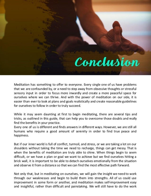 Meditation has something to offer to everyone. Every single one of us have problems
that we are confounded by, or a need to step away from obsessive thoughts or stressful
sensory input in order to focus more inwardly and create a more peaceful space for
ourselves where we can thrive. And with the power of meditation on our side, it is
easier than ever to look at plans and goals realistically and create reasonable guidelines
for ourselves to follow in order to truly succeed.
While it may seem daunting at first to begin meditating, there are several tips and
tricks, as outlined in this guide, that can help you to overcome those doubts and really
find the benefits in your practice.
Every one of us is different and finds answers in different ways. However, we are still all
humans who require a good amount of serenity in order to find true peace and
happiness.
But if our inner world is full of conflict, turmoil, and stress, or we are taking a lot on our
shoulders without taking the time we need to recharge, things can get messy. That is
when the benefits of meditation are truly able to shine. When things begin to seem
difficult, or we have a plan or goal we want to achieve but we find ourselves hitting a
brick wall, it is important to be able to detach ourselves emotionally from the situation
and observe it from a distance so that we can find the most effective path forward.
Not only that, but in meditating on ourselves, we will gain the insight we need to work
through our weaknesses and begin to build them into strengths. All of us could use
improvement in some form or another, and meditation makes self-improvement easy
and insightful, rather than difficult and painstaking. We will still have to do the work
 