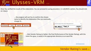 Ulysses-VRM v.2.0
Vendor Rating’s save-22
Once You verified the results of the elaboration, You can proceed to saving procedure. In «LAUNCH» section, You should click
on «Save»
… the program will ask You to confirm the chosen
name to identify the elaboration (You can eventually
change it)…
… then Vendor Rating (or better: the final Performance of the Vendor Rating), with the
name You gave, is saved in the appropriate directory as an excel file.
Methodological topics
 