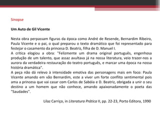 Sinopse   Um Auto de Gil Vicente   Nesta obra perpassam figuras da época como André de Resende, Bernardim Ribeiro, Paula Vicente e o pai, o qual preparou o texto dramático que foi representado para festejar o casamento da princesa D. Beatriz, filha de D. Manuel I. A crítica elogiou a obra: &quot;Felizmente um drama original português, engenhosa produção de um talento, que assaz avultava já na nossa literatura, veio trazer-nos a aurora da verdadeira restauração do teatro português, e marcar uma época na nossa história dramática&quot;. A peça não dá relevo à intensidade emotiva das personagens mais em foco: Paula Vicente amando em vão Bernardim, este a viver um forte conflito sentimental pois ama a princesa que vai casar com Carlos de Sabóia e D. Beatriz, obrigada a unir o seu destino a um homem que não conhece, amando apaixonadamente o poeta das &quot;Saudades&quot;. Lilaz Carriço, in  Literatura Prática  II, pp. 22-23, Porto Editora, 1990  